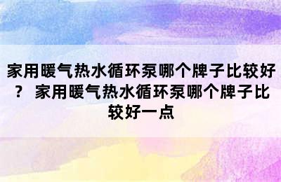 家用暖气热水循环泵哪个牌子比较好？ 家用暖气热水循环泵哪个牌子比较好一点